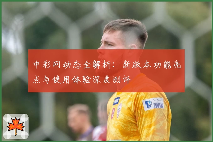 中彩网动态全解析:新版本功能亮点与使用体验深度测评