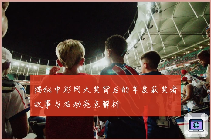 揭秘中彩网大奖背后的年度获奖者故事与活动亮点解析