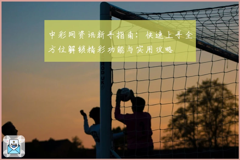 中彩网资讯新手指南：快速上手全方位解锁精彩功能与实用攻略