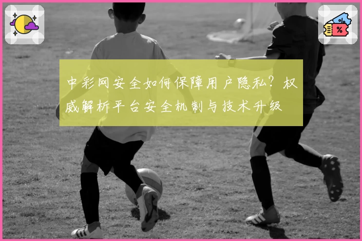 中彩网安全如何保障用户隐私？权威解析平台安全机制与技术升级