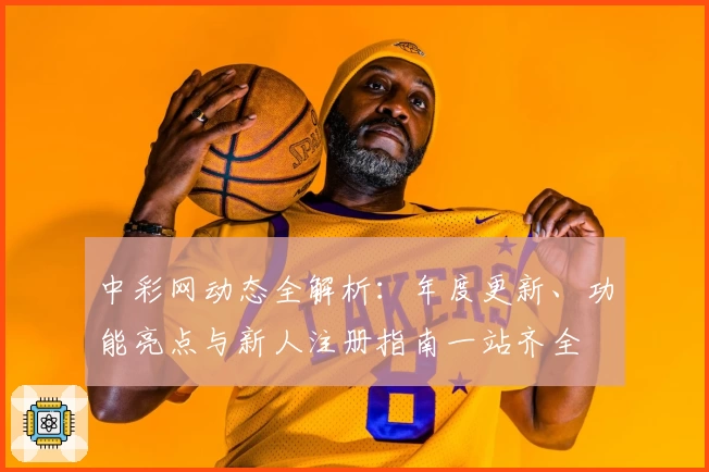 中彩网动态全解析：年度更新、功能亮点与新人注册指南一站齐全