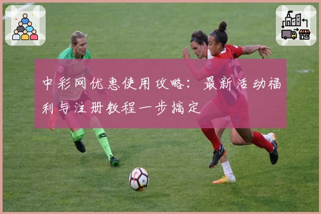 中彩网优惠使用攻略:最新活动福利与注册教程一步搞定