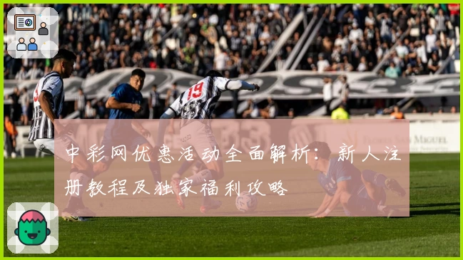 中彩网优惠活动全面解析：新人注册教程及独家福利攻略