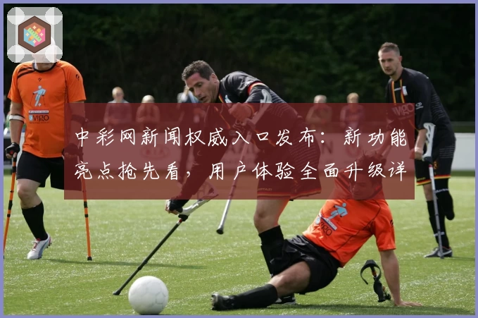中彩网新闻权威入口发布:新功能亮点抢先看,用户体验全面升级详解