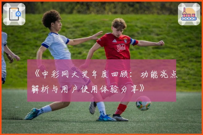 《中彩网大奖年度回顾：功能亮点解析与用户使用体验分享》