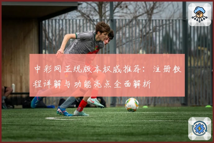 中彩网正规版本权威推荐：注册教程详解与功能亮点全面解析