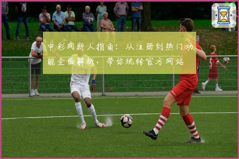 中彩网新人指南:从注册到热门功能全面解析,带你玩转官方网站
