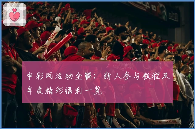 中彩网活动全解:新人参与教程及年度精彩福利一览