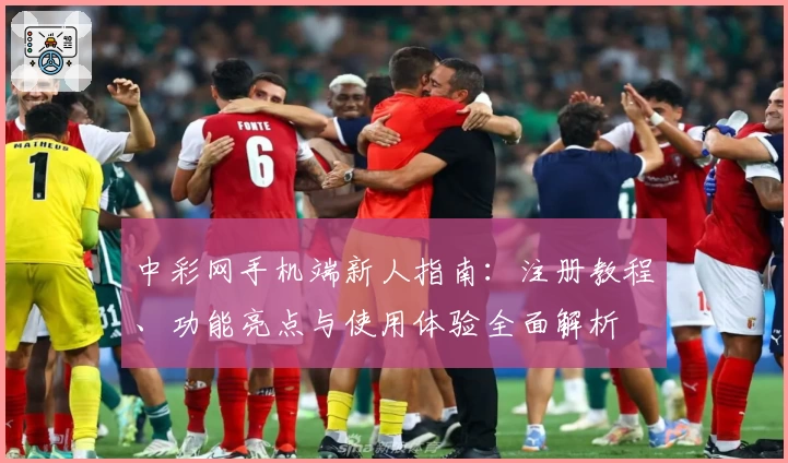 中彩网手机端新人指南：注册教程、功能亮点与使用体验全面解析