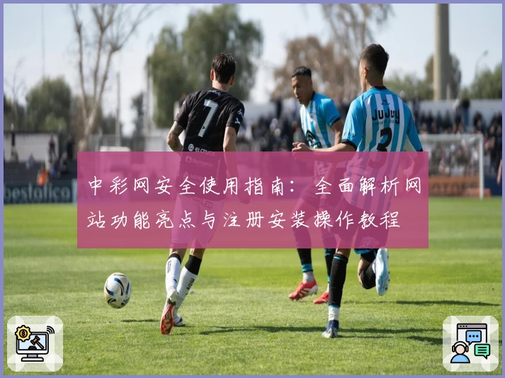 中彩网安全使用指南:全面解析网站功能亮点与注册安装操作教程