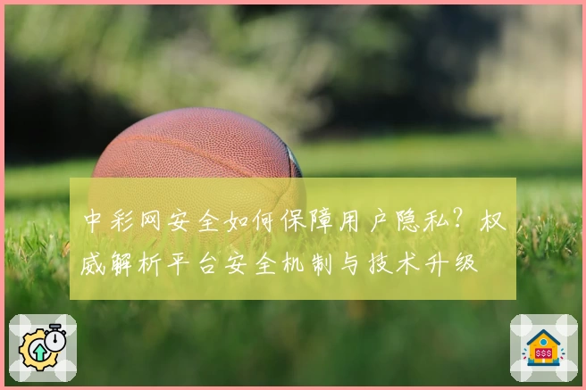 中彩网安全如何保障用户隐私?权威解析平台安全机制与技术升级