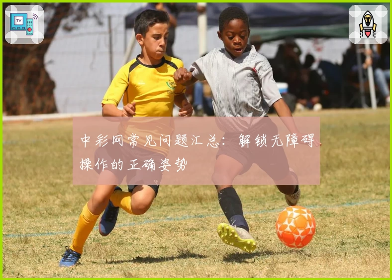 中彩网常见问题汇总：解锁无障碍操作的正确姿势