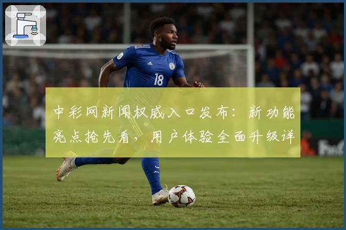 中彩网新闻权威入口发布：新功能亮点抢先看，用户体验全面升级详解