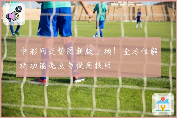中彩网走势图新版上线！全方位解析功能亮点与使用技巧