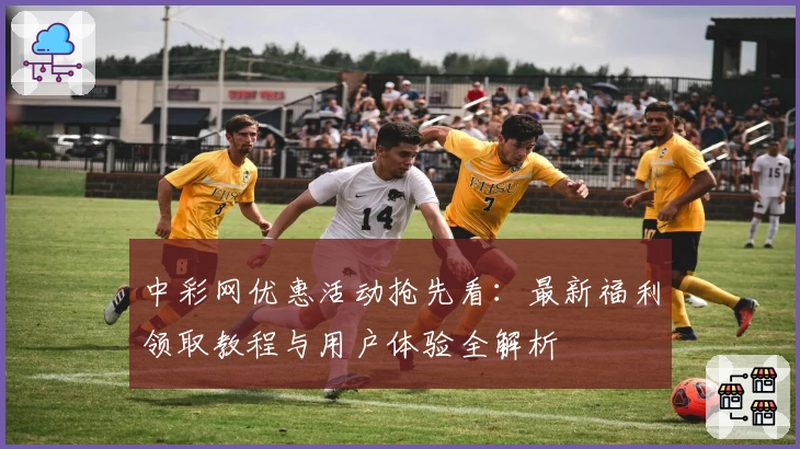 中彩网优惠活动抢先看：最新福利领取教程与用户体验全解析