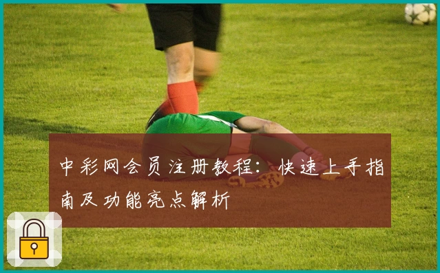中彩网会员注册教程：快速上手指南及功能亮点解析