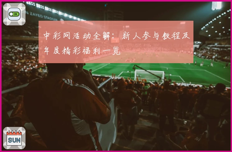 中彩网活动全解：新人参与教程及年度精彩福利一览